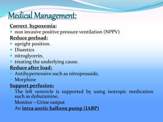 Medical Management:
Correct hypoxemia:
 non invasive positive pressure ventilation (NPPV)
Reduce preload:
 upright position.
 Diuretics
 nitroglycerin,
 treating the underlying cause.
Reduce after load:
 Antihypertensive such as nitroprusside,
 Morphine
Support perfusion:
 The left ventricle is supported by using isotropic medication
such as dobutamine.
 Monitor --Urine output
 An intra aortic balloon pump (IABP)
 