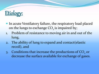 Etiology:
 In acute Ventilatory failure, the respiratory load placed
on the lungs to exchange CO2 is impaired by;
1. Problem of resistance to moving air in and out of the
lung,
2. The ability of lung to expand and contact(elastic
recoil), and
3. Conditions that increase the productions of CO2 or
decrease the surface available for exchange of gases.
 