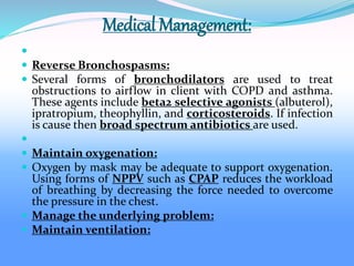Medical Management:

 Reverse Bronchospasms:
 Several forms of bronchodilators are used to treat
obstructions to airflow in client with COPD and asthma.
These agents include beta2 selective agonists (albuterol),
ipratropium, theophyllin, and corticosteroids. If infection
is cause then broad spectrum antibiotics are used.

 Maintain oxygenation:
 Oxygen by mask may be adequate to support oxygenation.
Using forms of NPPV such as CPAP reduces the workload
of breathing by decreasing the force needed to overcome
the pressure in the chest.
 Manage the underlying problem:
 Maintain ventilation:
 