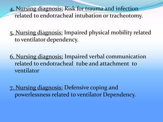 4. Nursing diagnosis: Risk for trauma and infection
related to endotracheal intubation or tracheotomy.
5. Nursing diagnosis: Impaired physical mobility related
to ventilator dependency.
6. Nursing diagnosis: Impaired verbal communication
related to endotracheal tube and attachment to
ventilator
7. Nursing diagnosis: Defensive coping and
powerlessness related to ventilator Dependency.
 
