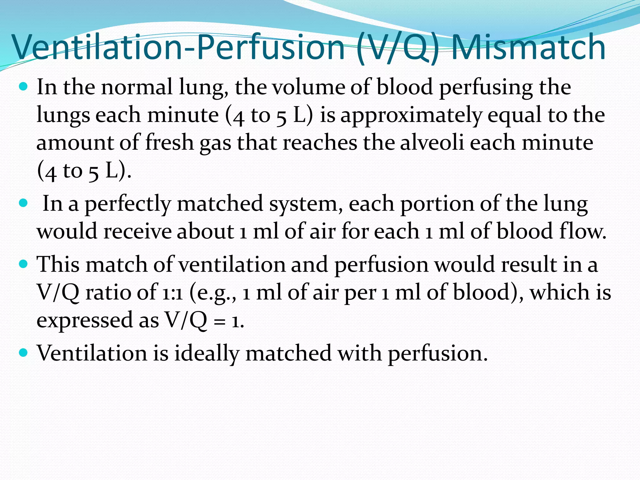 Ventilation-Perfusion (V/Q) Mismatch
 In the normal lung, the volume of blood perfusing the
lungs each minute (4 to 5 L) is approximately equal to the
amount of fresh gas that reaches the alveoli each minute
(4 to 5 L).
 In a perfectly matched system, each portion of the lung
would receive about 1 ml of air for each 1 ml of blood flow.
 This match of ventilation and perfusion would result in a
V/Q ratio of 1:1 (e.g., 1 ml of air per 1 ml of blood), which is
expressed as V/Q = 1.
 Ventilation is ideally matched with perfusion.
 