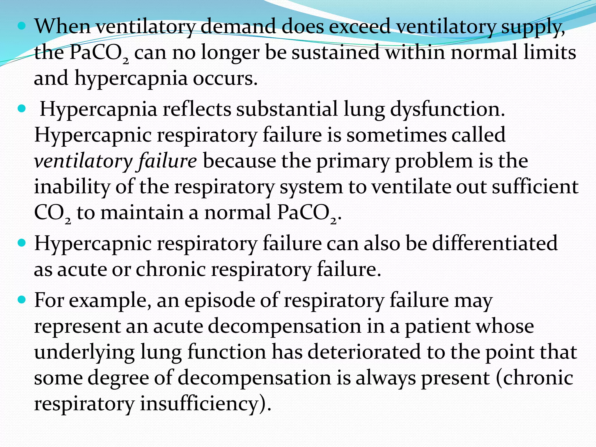  When ventilatory demand does exceed ventilatory supply,
the PaCO2 can no longer be sustained within normal limits
and hypercapnia occurs.
 Hypercapnia reflects substantial lung dysfunction.
Hypercapnic respiratory failure is sometimes called
ventilatory failure because the primary problem is the
inability of the respiratory system to ventilate out sufficient
CO2 to maintain a normal PaCO2.
 Hypercapnic respiratory failure can also be differentiated
as acute or chronic respiratory failure.
 For example, an episode of respiratory failure may
represent an acute decompensation in a patient whose
underlying lung function has deteriorated to the point that
some degree of decompensation is always present (chronic
respiratory insufficiency).
 