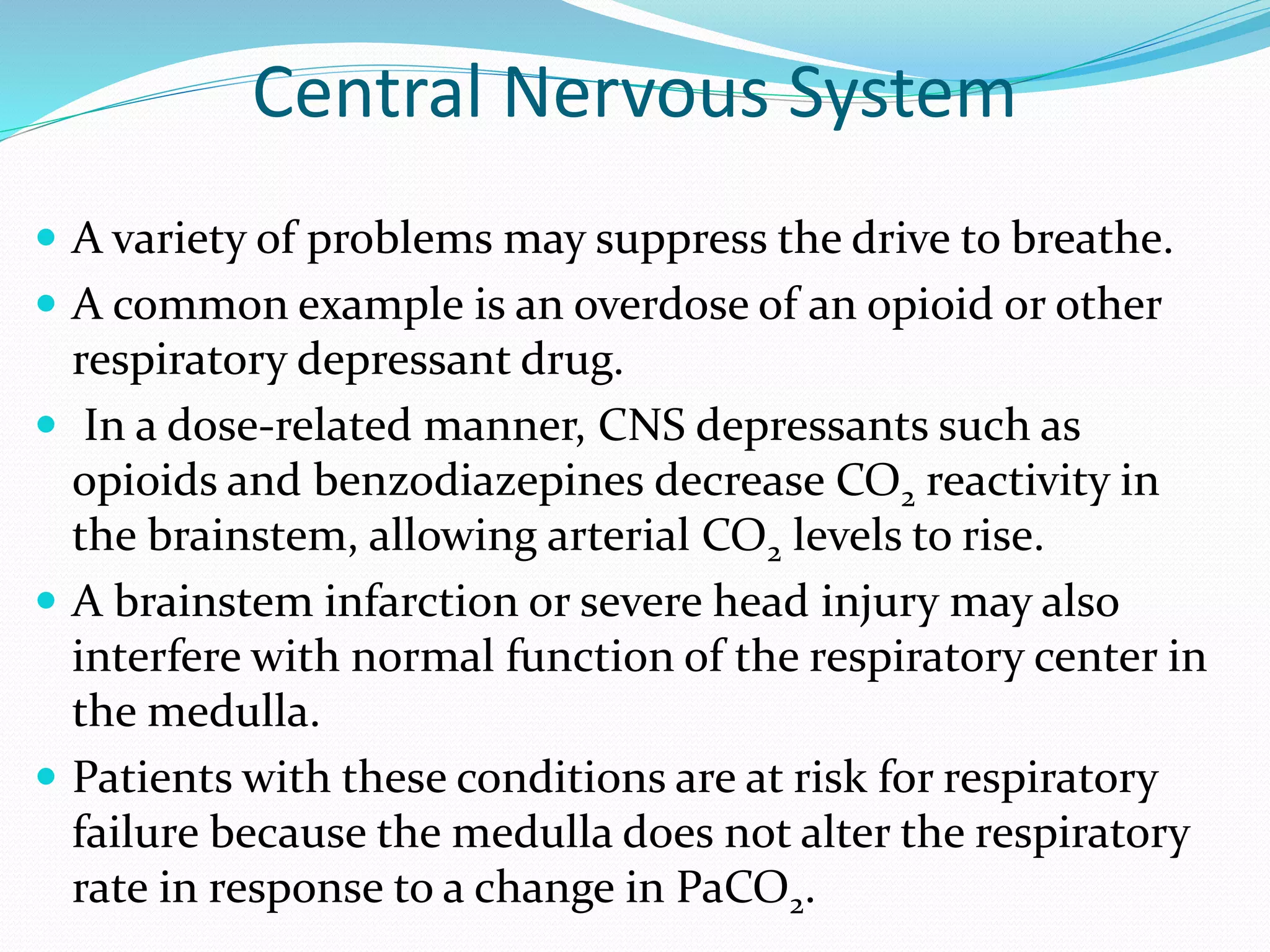 Central Nervous System
 A variety of problems may suppress the drive to breathe.
 A common example is an overdose of an opioid or other
respiratory depressant drug.
 In a dose-related manner, CNS depressants such as
opioids and benzodiazepines decrease CO2 reactivity in
the brainstem, allowing arterial CO2 levels to rise.
 A brainstem infarction or severe head injury may also
interfere with normal function of the respiratory center in
the medulla.
 Patients with these conditions are at risk for respiratory
failure because the medulla does not alter the respiratory
rate in response to a change in PaCO2.
 