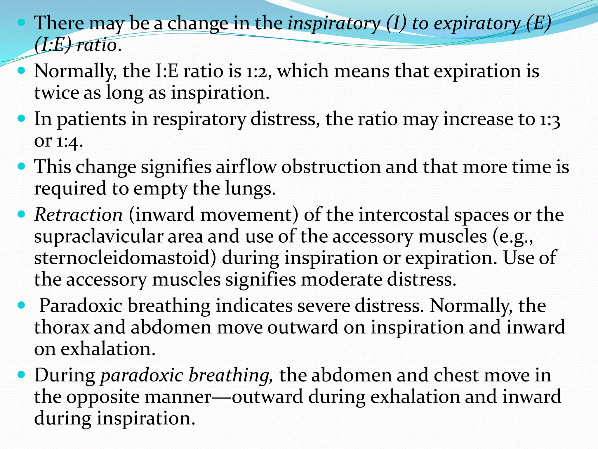  There may be a change in the inspiratory (I) to expiratory (E)
(I:E) ratio.
 Normally, the I:E ratio is 1:2, which means that expiration is
twice as long as inspiration.
 In patients in respiratory distress, the ratio may increase to 1:3
or 1:4.
 This change signifies airflow obstruction and that more time is
required to empty the lungs.
 Retraction (inward movement) of the intercostal spaces or the
supraclavicular area and use of the accessory muscles (e.g.,
sternocleidomastoid) during inspiration or expiration. Use of
the accessory muscles signifies moderate distress.
 Paradoxic breathing indicates severe distress. Normally, the
thorax and abdomen move outward on inspiration and inward
on exhalation.
 During paradoxic breathing, the abdomen and chest move in
the opposite manner—outward during exhalation and inward
during inspiration.
 