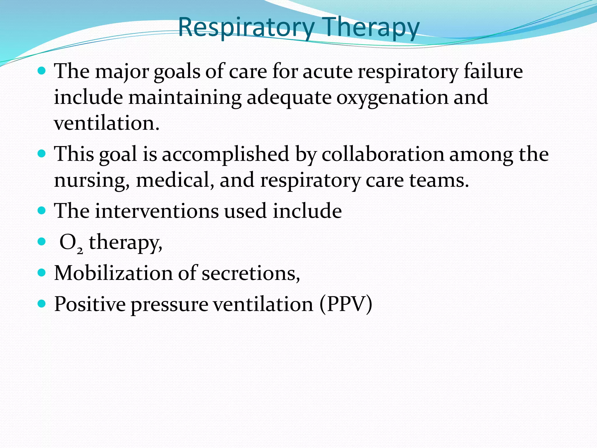 Respiratory Therapy
 The major goals of care for acute respiratory failure
include maintaining adequate oxygenation and
ventilation.
 This goal is accomplished by collaboration among the
nursing, medical, and respiratory care teams.
 The interventions used include
 O2 therapy,
 Mobilization of secretions,
 Positive pressure ventilation (PPV)
 