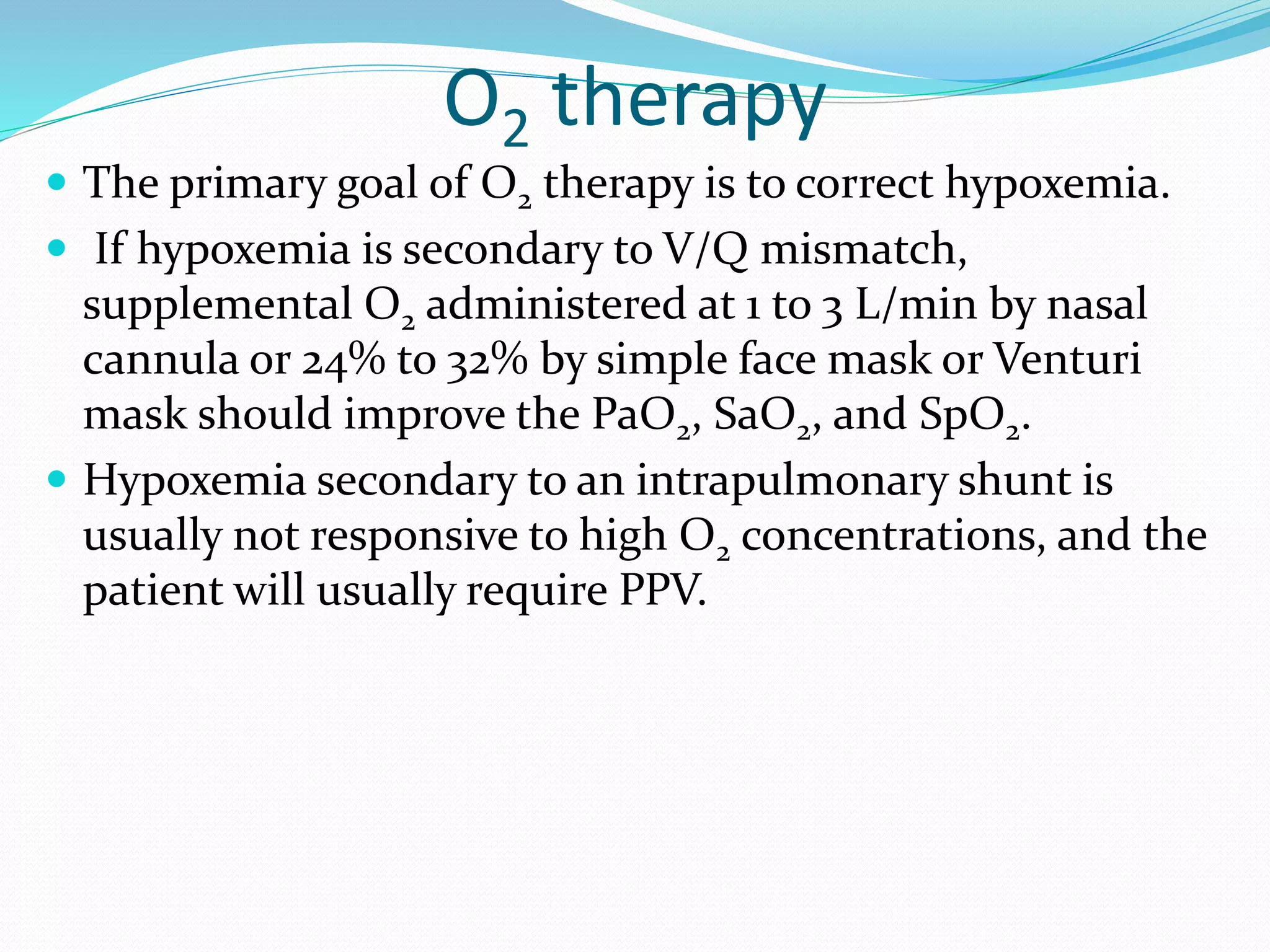 O2 therapy
 The primary goal of O2 therapy is to correct hypoxemia.
 If hypoxemia is secondary to V/Q mismatch,
supplemental O2 administered at 1 to 3 L/min by nasal
cannula or 24% to 32% by simple face mask or Venturi
mask should improve the PaO2, SaO2, and SpO2.
 Hypoxemia secondary to an intrapulmonary shunt is
usually not responsive to high O2 concentrations, and the
patient will usually require PPV.
 