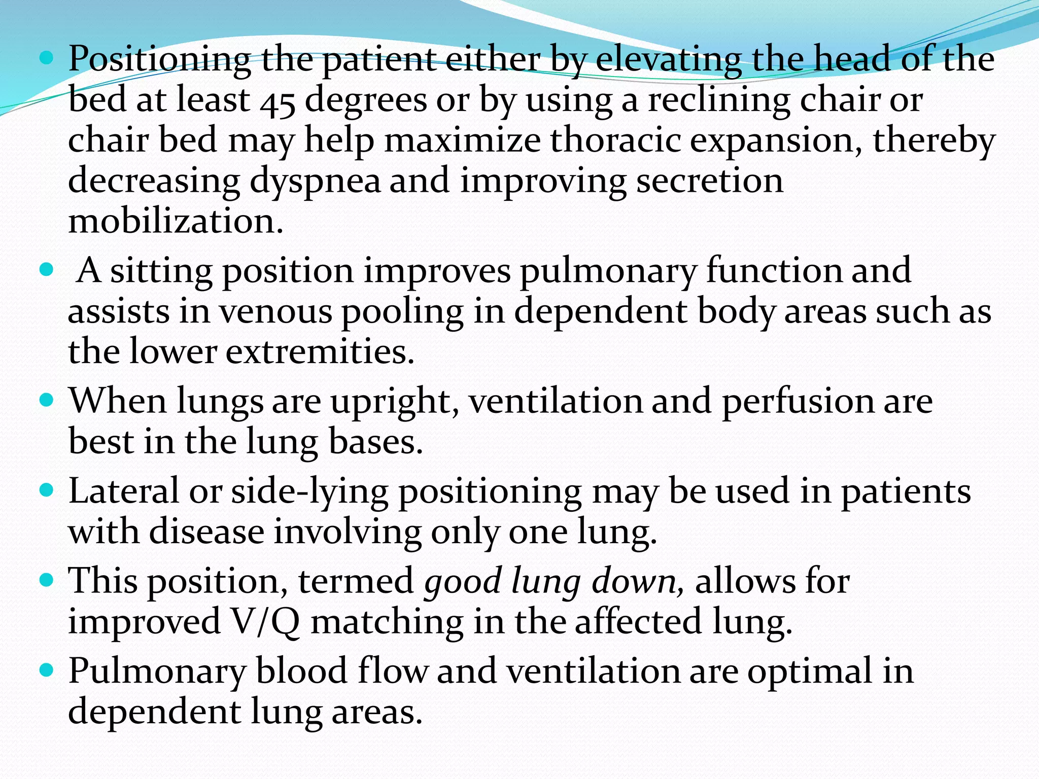 Positioning the patient either by elevating the head of the
bed at least 45 degrees or by using a reclining chair or
chair bed may help maximize thoracic expansion, thereby
decreasing dyspnea and improving secretion
mobilization.
 A sitting position improves pulmonary function and
assists in venous pooling in dependent body areas such as
the lower extremities.
 When lungs are upright, ventilation and perfusion are
best in the lung bases.
 Lateral or side-lying positioning may be used in patients
with disease involving only one lung.
 This position, termed good lung down, allows for
improved V/Q matching in the affected lung.
 Pulmonary blood flow and ventilation are optimal in
dependent lung areas.
 