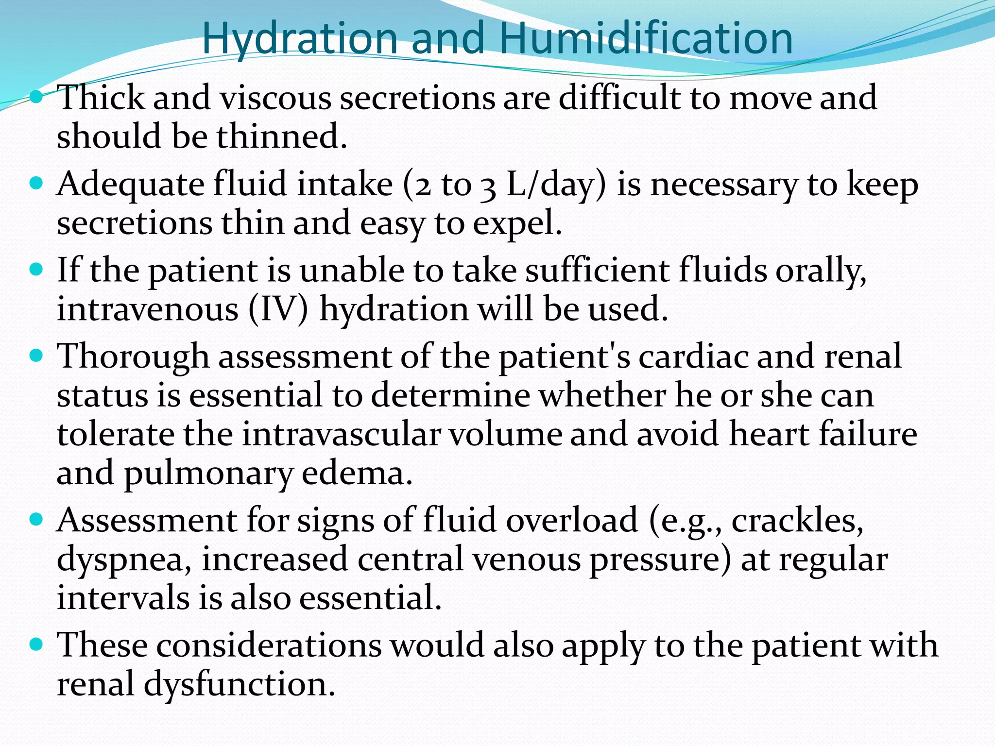 Hydration and Humidification
 Thick and viscous secretions are difficult to move and
should be thinned.
 Adequate fluid intake (2 to 3 L/day) is necessary to keep
secretions thin and easy to expel.
 If the patient is unable to take sufficient fluids orally,
intravenous (IV) hydration will be used.
 Thorough assessment of the patient's cardiac and renal
status is essential to determine whether he or she can
tolerate the intravascular volume and avoid heart failure
and pulmonary edema.
 Assessment for signs of fluid overload (e.g., crackles,
dyspnea, increased central venous pressure) at regular
intervals is also essential.
 These considerations would also apply to the patient with
renal dysfunction.
 