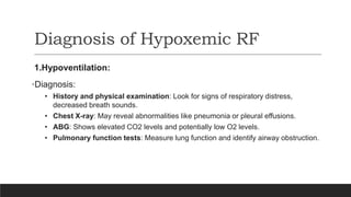 Diagnosis of Hypoxemic RF
1.Hypoventilation:
•Diagnosis:
• History and physical examination: Look for signs of respiratory distress,
decreased breath sounds.
• Chest X-ray: May reveal abnormalities like pneumonia or pleural effusions.
• ABG: Shows elevated CO2 levels and potentially low O2 levels.
• Pulmonary function tests: Measure lung function and identify airway obstruction.
 