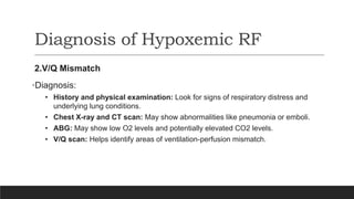 Diagnosis of Hypoxemic RF
2.V/Q Mismatch
•Diagnosis:
• History and physical examination: Look for signs of respiratory distress and
underlying lung conditions.
• Chest X-ray and CT scan: May show abnormalities like pneumonia or emboli.
• ABG: May show low O2 levels and potentially elevated CO2 levels.
• V/Q scan: Helps identify areas of ventilation-perfusion mismatch.
 