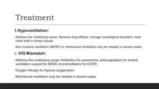 Treatment
1.Hypoventilation:
•Address the underlying cause: Reverse drug effects, manage neurological disorders, treat
chest wall or airway issues.
•Non-invasive ventilation (BiPAP) or mechanical ventilation may be needed in severe cases.
2. V/Q Mismatch:
•Address the underlying cause: Antibiotics for pneumonia, anticoagulation for emboli,
ventilation support for ARDS, bronchodilators for COPD.
•Oxygen therapy to improve oxygenation.
•Mechanical ventilation may be needed in severe cases.
 