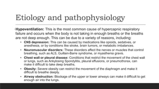 Etiology and pathophysiology
•Hypoventilation: This is the most common cause of hypercapnic respiratory
failure and occurs when the body is not taking in enough breaths or the breaths
are not deep enough. This can be due to a variety of reasons, including:
• CNS depression: This can be caused by medications like opioids, sedatives, or
anesthesia, or by conditions like stroke, brain tumors, or metabolic imbalances.
• Neuromuscular disorders: These disorders affect the nerves or muscles that control
breathing, such as ALS, Guillain-Barre syndrome, or myasthenia gravis.
• Chest wall or pleural disease: Conditions that restrict the movement of the chest wall
or lungs, such as Ankylosing Spondylitis, pleural effusions, or pneumothorax, can
make it difficult to take deep breaths.
• Obesity: Severe obesity can restrict the movement of the diaphragm and make it
difficult to breathe deeply.
• Airway obstruction: Blockage of the upper or lower airways can make it difficult to get
enough air into the lungs.
 