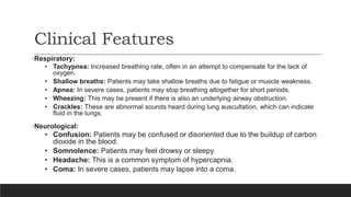 Clinical Features
•Respiratory:
• Tachypnea: Increased breathing rate, often in an attempt to compensate for the lack of
oxygen.
• Shallow breaths: Patients may take shallow breaths due to fatigue or muscle weakness.
• Apnea: In severe cases, patients may stop breathing altogether for short periods.
• Wheezing: This may be present if there is also an underlying airway obstruction.
• Crackles: These are abnormal sounds heard during lung auscultation, which can indicate
fluid in the lungs.
•Neurological:
• Confusion: Patients may be confused or disoriented due to the buildup of carbon
dioxide in the blood.
• Somnolence: Patients may feel drowsy or sleepy.
• Headache: This is a common symptom of hypercapnia.
• Coma: In severe cases, patients may lapse into a coma.
 