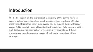 Introduction
The body depends on the coordinated functioning of the central nervous
system, pulmonary system, heart, and vascular system to achieve effective
respiration. Respiratory failure arises when one or more of these systems or
organs fail to maintain optimal functioning. If respiratory failure occurs rapidly,
such that compensatory mechanisms cannot accommodate, or if these
compensatory mechanisms are overwhelmed, acute respiratory failure
develops.
 