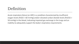 Definition
Acute respiratory failure (or ARF) is a condition characterized by insufficient
oxygen levels (PaO2 < 60 mmHg) and/or elevated carbon dioxide levels (PaCO2 >
50 mmHg) in the blood, indicating impaired gas exchange in the lungs and an
inability to adequately support the body's respiratory requirements.
 