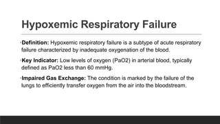 Hypoxemic Respiratory Failure
•Definition: Hypoxemic respiratory failure is a subtype of acute respiratory
failure characterized by inadequate oxygenation of the blood.
•Key Indicator: Low levels of oxygen (PaO2) in arterial blood, typically
defined as PaO2 less than 60 mmHg.
•Impaired Gas Exchange: The condition is marked by the failure of the
lungs to efficiently transfer oxygen from the air into the bloodstream.
 