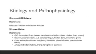 Etiology and Pathophysiology
1.Decreased O2 Delivery:
•Mechanisms:
•Reduced FIO2 due to Increased Altitudes
2.Hypoventilation:
•Mechanisms:
• CNS depression: Drugs (opiates, sedatives), medical conditions (strokes, brain tumors)
• Neuromuscular disorders: ALS, spinal cord injury, Guillain-Barre, myasthenia gravis
• Chest wall or pleural issues: Ankylosing Spondylitis, pleural effusions, pneumothorax,
obesity
• Airway obstruction: Asthma, COPD, foreign body aspiration
 