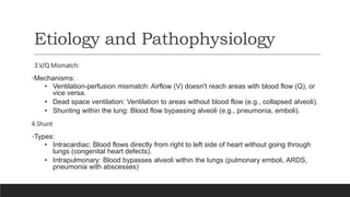 Etiology and Pathophysiology
3.V/Q Mismatch:
•Mechanisms:
• Ventilation-perfusion mismatch: Airflow (V) doesn't reach areas with blood flow (Q), or
vice versa.
• Dead space ventilation: Ventilation to areas without blood flow (e.g., collapsed alveoli).
• Shunting within the lung: Blood flow bypassing alveoli (e.g., pneumonia, emboli).
4.Shunt
•Types:
• Intracardiac: Blood flows directly from right to left side of heart without going through
lungs (congenital heart defects).
• Intrapulmonary: Blood bypasses alveoli within the lungs (pulmonary emboli, ARDS,
pneumonia with abscesses)
 