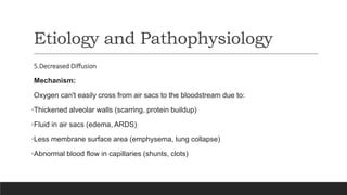 Etiology and Pathophysiology
5.Decreased Diffusion
Mechanism:
Oxygen can't easily cross from air sacs to the bloodstream due to:
•Thickened alveolar walls (scarring, protein buildup)
•Fluid in air sacs (edema, ARDS)
•Less membrane surface area (emphysema, lung collapse)
•Abnormal blood flow in capillaries (shunts, clots)
 