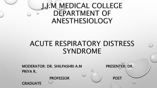 J.J.M MEDICAL COLLEGE
DEPARTMENT OF
ANESTHESIOLOGY
ACUTE RESPIRATORY DISTRESS
SYNDROME
MODERATOR: DR. SHILPASHRI A.M PRESENTER: DR.
PRIYA R.
PROFESSOR POST
GRADUATE
 