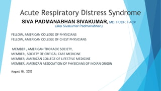 Acute Respiratory Distress Syndrome
SIVA PADMANABHAN SIVAKUMAR, MD, FCCP, FACP
(aka Sivakumar Padmanabhan)
FELLOW, AMERICAN COLLEGE OF PHYSICIANS
FELLOW, AMERICAN COLLEGE OF CHEST PHYSICIANS
MEMBER , AMERICAN THORACIC SOCIETY,
MEMBER , SOCIETY OF CRITICAL CARE MEDICINE
MEMBER, AMERICAN COLLEGE OF LIFESTYLE MEDICINE
MEMBER, AMERICAN ASSOCIATION OF PHYSICIANS OF INDIAN ORIGIN
August 18, 2023
 