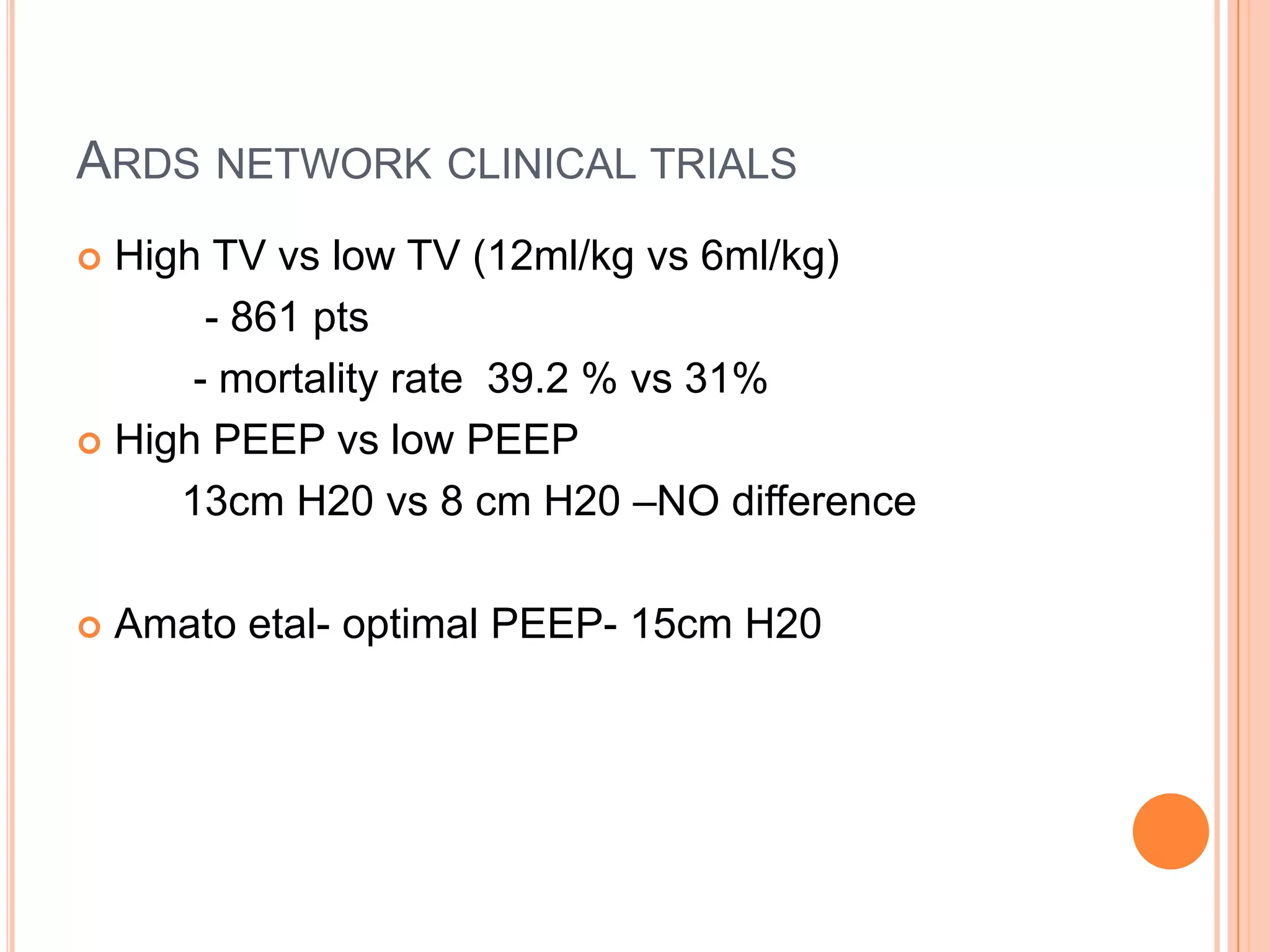 ARDS NETWORK CLINICAL TRIALS
 High TV vs low TV (12ml/kg vs 6ml/kg)
       - 861 pts
      - mortality rate 39.2 % vs 31%
 High PEEP vs low PEEP

     13cm H20 vs 8 cm H20 –NO difference

   Amato etal- optimal PEEP- 15cm H20
 