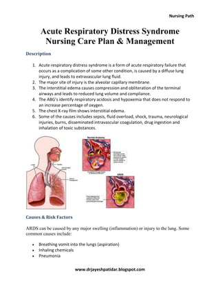 Nursing Path
www.drjayeshpatidar.blogspot.com
Acute Respiratory Distress Syndrome
Nursing Care Plan & Management
Description
1. Acute respiratory distress syndrome is a form of acute respiratory failure that
occurs as a complication of some other condition, is caused by a diffuse lung
injury, and leads to extravascular lung fluid.
2. The major site of injury is the alveolar capillary membrane.
3. The interstitial edema causes compression and obliteration of the terminal
airways and leads to reduced lung volume and compliance.
4. The ABG’s identify respiratory acidosis and hypoxemia that does not respond to
an increase percentage of oxygen.
5. The chest X-ray film shows interstitial edema.
6. Some of the causes includes sepsis, fluid overload, shock, trauma, neurological
injuries, burns, disseminated intravascular coagulation, drug ingestion and
inhalation of toxic substances.
Causes & Risk Factors
ARDS can be caused by any major swelling (inflammation) or injury to the lung. Some
common causes include:
Breathing vomit into the lungs (aspiration)
Inhaling chemicals
Pneumonia
 