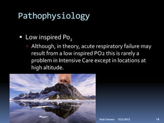 Pathophysiology

 Low inspired Po2
   Although, in theory, acute respiratory failure may
    result from a low inspired PO2 this is rarely a
    problem in Intensive Care except in locations at
    high altitude.




                                Ihab Tarawa   10/2/2012   18
 
