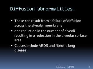 Diffusion abnormalities.

 These can result from a failure of diffusion
  across the alveolar membrane
 or a reduction in the number of alveoli
  resulting in a reduction in the alveolar surface
  area.
 Causes include ARDS and fibrotic lung
  disease



                              Ihab Tarawa   10/2/2012   33
 