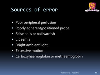 Sources of error

 Poor peripheral perfusion
 Poorly adherent/positioned probe
 False nails or nail varnish
 Lipaemia
 Bright ambient light
 Excessive motion
 Carboxyhaemoglobin or methaemoglobin



                                Ihab Tarawa   10/2/2012   50
 