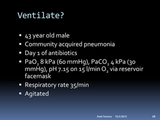 Ventilate?

 43 year old male
 Community acquired pneumonia
 Day 1 of antibiotics
 PaO2 8 kPa (60 mmHg), PaCO2 4 kPa (30
  mmHg), pH 7.15 on 15 l/min O2 via reservoir
  facemask
 Respiratory rate 35/min
 Agitated


                            Ihab Tarawa   10/2/2012   68
 