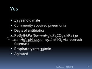 Yes

 43 year old male
 Community acquired pneumonia
 Day 1 of antibiotics
 PaO2 8 kPa (60 mmHg), PaCO2 4 kPa (30
  mmHg), pH 7.15 on 15 l/min O2 via reservoir
  facemask
 Respiratory rate 35/min
 Agitated


                            Ihab Tarawa   10/2/2012   69
 