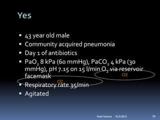 Yes

 43 year old male
 Community acquired pneumonia
 Day 1 of antibiotics
 PaO2 8 kPa (60 mmHg), PaCO2 4 kPa (30
  mmHg), pH 7.15 on 15 l/min O2 via reservoir
  facemask                           O2
              O2
 Respiratory rate 35/min
 Agitated


                            Ihab Tarawa   10/2/2012   70
 