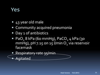 Yes

 43 year old male
 Community acquired pneumonia
 Day 1 of antibiotics
 PaO2 8 kPa (60 mmHg), PaCO2 4 kPa (30
  mmHg), pH 7.15 on 15 l/min O2 via reservoir
  facemask
 Respiratory rate 35/min
 Agitated


                            Ihab Tarawa   10/2/2012   71
 