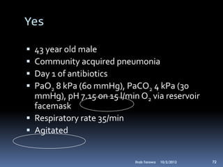 Yes

 43 year old male
 Community acquired pneumonia
 Day 1 of antibiotics
 PaO2 8 kPa (60 mmHg), PaCO2 4 kPa (30
  mmHg), pH 7.15 on 15 l/min O2 via reservoir
  facemask
 Respiratory rate 35/min
 Agitated


                            Ihab Tarawa   10/2/2012   72
 