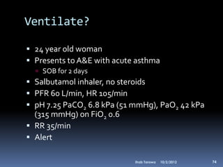 Ventilate?

 24 year old woman
 Presents to A&E with acute asthma
   SOB for 2 days
 Salbutamol inhaler, no steroids
 PFR 60 L/min, HR 105/min
 pH 7.25 PaCO2 6.8 kPa (51 mmHg), PaO2 42 kPa
  (315 mmHg) on FiO2 0.6
 RR 35/min
 Alert

                            Ihab Tarawa   10/2/2012   74
 