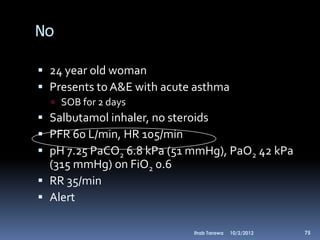 No

 24 year old woman
 Presents to A&E with acute asthma
   SOB for 2 days
 Salbutamol inhaler, no steroids
 PFR 60 L/min, HR 105/min
 pH 7.25 PaCO2 6.8 kPa (51 mmHg), PaO2 42 kPa
  (315 mmHg) on FiO2 0.6
 RR 35/min
 Alert

                            Ihab Tarawa   10/2/2012   75
 