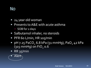 No

 24 year old woman
 Presents to A&E with acute asthma
   SOB for 2 days
 Salbutamol inhaler, no steroids
 PFR 60 L/min, HR 105/min
 pH 7.25 PaCO2 6.8 kPa (51 mmHg), PaO2 42 kPa
  (315 mmHg) on FiO2 0.6
 RR 35/min
 Alert

                            Ihab Tarawa   10/2/2012   77
 