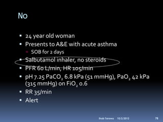 No

 24 year old woman
 Presents to A&E with acute asthma
   SOB for 2 days
 Salbutamol inhaler, no steroids
 PFR 60 L/min, HR 105/min
 pH 7.25 PaCO2 6.8 kPa (51 mmHg), PaO2 42 kPa
  (315 mmHg) on FiO2 0.6
 RR 35/min
 Alert

                            Ihab Tarawa   10/2/2012   78
 