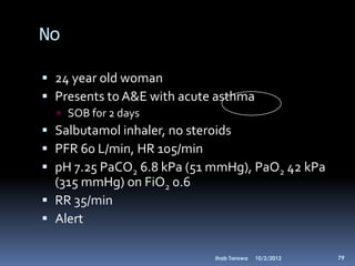 No

 24 year old woman
 Presents to A&E with acute asthma
   SOB for 2 days
 Salbutamol inhaler, no steroids
 PFR 60 L/min, HR 105/min
 pH 7.25 PaCO2 6.8 kPa (51 mmHg), PaO2 42 kPa
  (315 mmHg) on FiO2 0.6
 RR 35/min
 Alert

                            Ihab Tarawa   10/2/2012   79
 