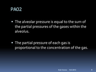 PAO2

 The alveolar pressure is equal to the sum of
  the partial pressures of the gases within the
  alveolus.

 The partial pressure of each gas is
  proportional to the concentration of the gas.




                             Ihab Tarawa   10/2/2012   8
 