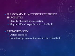  PULMONARY FUNCTION TEST/BEDSIDE
SPIROMETRY
 Identify obstruction, restriction
 May be difficultto perform if critically ill
 BRONCHOSCOPY
 Obtain biopsies
 Bronchoscopy may not be safe in thecritically ill
 