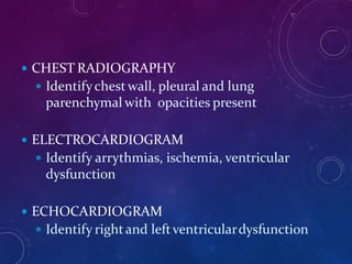  CHEST RADIOGRAPHY
 Identifychest wall, pleural and lung
parenchymal with opacities present
 ELECTROCARDIOGRAM
 Identify arrythmias, ischemia, ventricular
dysfunction
 ECHOCARDIOGRAM
 Identify rightand leftventriculardysfunction
 