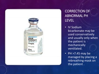 CORRECTION OF
ABNORMAL PH
LEVEL
• IV Sodium
bicarbonate may be
used conservatively
and usually only when
the patient is
mechanically
ventilated.
• PH >7.45 may be
managed by placing a
rebreathing mask on
the patient .
 