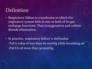  Respiratory failure is a syndrome in which the
respiratory system fails in one or both of its gas
exchange functions. That is oxygenation and carbon
dioxide elimination.
 In practice, respiratory failure is definedas:
-PaO2 valueof less than 6o mmHg while breathing air
-PaCO2 of more than 50 mmHg
 