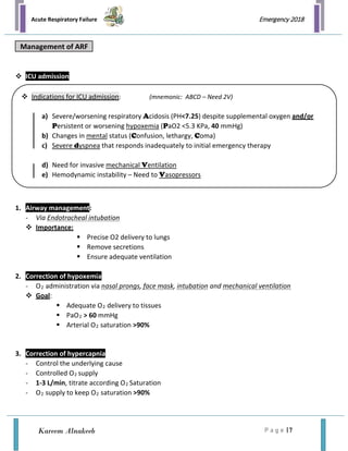 Acute Respiratory Failure
P a g e | 7
Emergency 2018
Kareem Alnakeeb
 ICU admission
1. Airway management:
- Via Endotracheal intubation
 Importance:
 Precise O2 delivery to lungs
 Remove secretions
 Ensure adequate ventilation
2. Correction of hypoxemia
- O2 administration via nasal prongs, face mask, intubation and mechanical ventilation
 Goal:
 Adequate O2 delivery to tissues
 PaO2 > 60 mmHg
 Arterial O2 saturation >90%
3. Correction of hypercapnia
- Control the underlying cause
- Controlled O2 supply
- 1-3 L/min, titrate according O2 Saturation
- O2 supply to keep O2 saturation >90%
Management of ARF
 Indications for ICU admission: (mnemonic: ABCD – Need 2V)
a) Severe/worsening respiratory Acidosis (PH<7.25) despite supplemental oxygen and/or
Persistent or worsening hypoxemia (PaO2 <5.3 KPa, 40 mmHg)
b) Changes in mental status (Confusion, lethargy, Coma)
c) Severe dyspnea that responds inadequately to initial emergency therapy
d) Need for invasive mechanical Ventilation
e) Hemodynamic instability – Need to Vasopressors
 