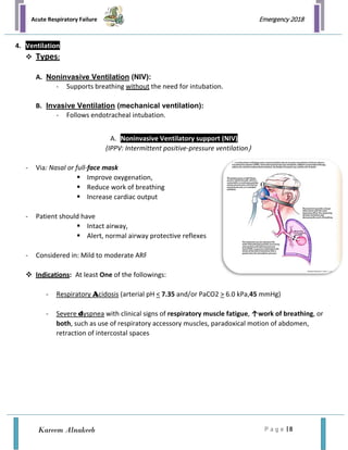Acute Respiratory Failure
P a g e | 8
Emergency 2018
Kareem Alnakeeb
4. Ventilation
 Types:
A. Noninvasive Ventilation (NIV):
- Supports breathing without the need for intubation.
B. Invasive Ventilation (mechanical ventilation):
- Follows endotracheal intubation.
A. Noninvasive Ventilatory support (NIV)
(IPPV: Intermittent positive-pressure ventilation)
- Via: Nasal or full-face mask
 Improve oxygenation,
 Reduce work of breathing
 Increase cardiac output
- Patient should have
 Intact airway,
 Alert, normal airway protective reflexes
- Considered in: Mild to moderate ARF
 Indications: At least One of the followings:
- Respiratory Acidosis (arterial pH < 7.35 and/or PaCO2 > 6.0 kPa,45 mmHg)
- Severe dyspnea with clinical signs of respiratory muscle fatigue, ↑work of breathing, or
both, such as use of respiratory accessory muscles, paradoxical motion of abdomen,
retraction of intercostal spaces
 