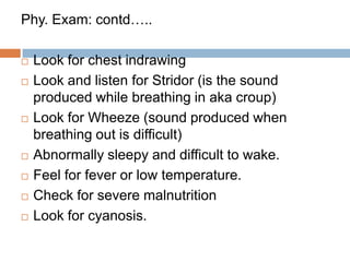 CLINICAL ASSESMENT  - Access the child condition  - Ask for:AgeDuration of coughIs child able to drink (2mth-5yrs)Has child stopped feeding (<2mths)Had child suffered from any illness (e.g.: measles)Does child have feverIs child excessively drowsyDid child have convulsionIs there irregular breathingShort period of not breathing(apnea)Has child turned blueAny H/O  T/t 