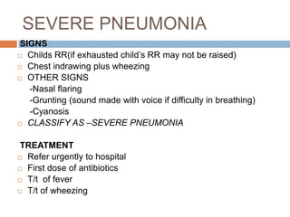 RR 40b/min or more for 12mths to 5yrs.Phy. Exam: contd…..Look for chest indrawingLook and listen for Stridor (is the sound produced while breathing in aka croup)Look for Wheeze (sound produced when breathing out is difficult)Abnormally sleepy and difficult to wake.Feel for fever or low temperature.Check for severe malnutritionLook for cyanosis.