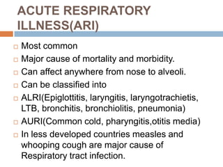 ACUTE RESPIRATORY ILLNESS(ARI)Most commonMajor cause of mortality and morbidity.Can affect anywhere from nose to alveoli.Can be classified intoALRI(Epiglottitis, laryngitis, laryngotrachietis, LTB, bronchitis, bronchiolitis, pneumonia)AURI(Common cold, pharyngitis,otitis media)In less developed countries measles and whooping cough are major cause of Respiratory tract infection.
